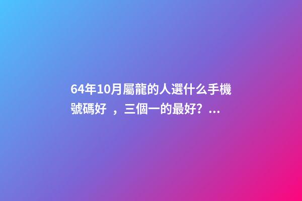 64年10月屬龍的人選什么手機號碼好，三個一的最好？ 請問1964年10月是屬什么？